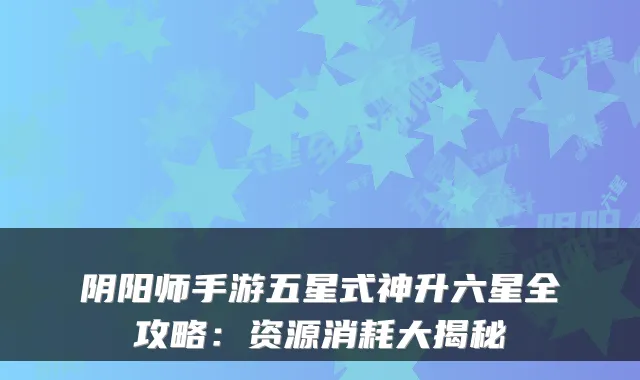 阴阳师手游五星式神升六星全攻略：资源消耗大揭秘