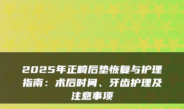2025年正畸后垫恢复与护理指南：术后时间、牙齿护理及注意事项