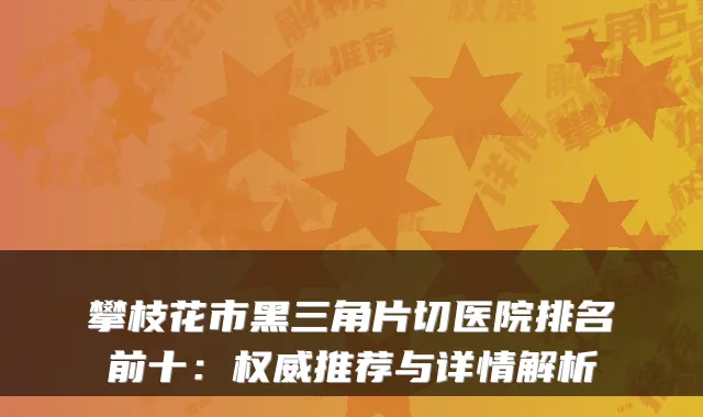 攀枝花市黑三角片切医院排名前十：推荐与详情解析