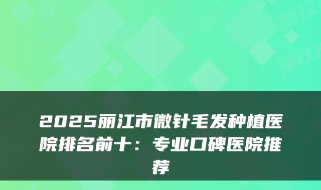 2025丽江市微针毛发种植医院排名前十：专业口碑医院推荐