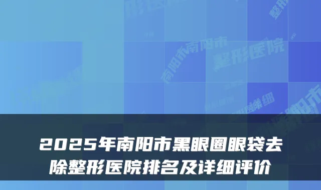 2025年南阳市黑眼圈眼袋去除整形医院排名及详细评价