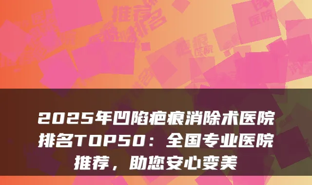 2025年凹陷疤痕消除术医院排名TOP50：全国专业医院推荐，助您安心变美