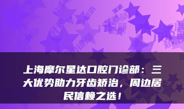 上海摩尔星达口腔门诊部:三大优势助力牙齿矫治,周边居民信赖之选!