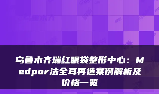 乌鲁木齐瑞红眼袋整形中心：Medpor法全耳再造案例解析及价格一览