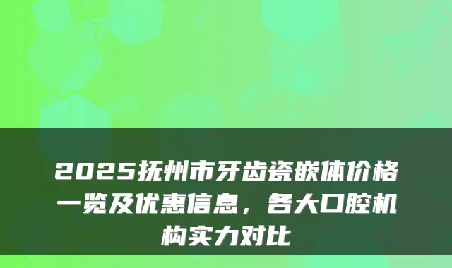 2025抚州市牙齿瓷嵌体价格一览及优惠信息，各大口腔机构实力对比