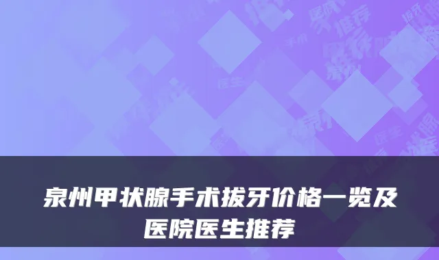 泉州甲状腺手术拔牙价格一览及医院医生推荐