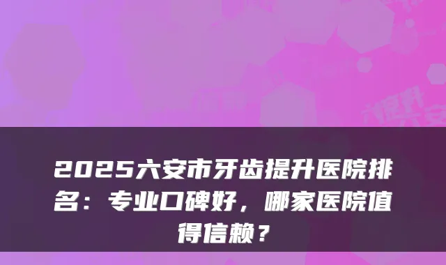 2025六安市牙齿提升医院排名：专业口碑好，哪家医院值得信赖？