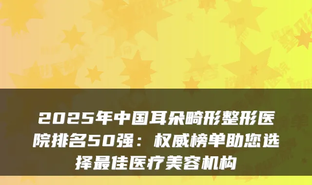 2025年中国耳朵畸形整形医院排名50强：榜单助您选择佳医疗美容机构