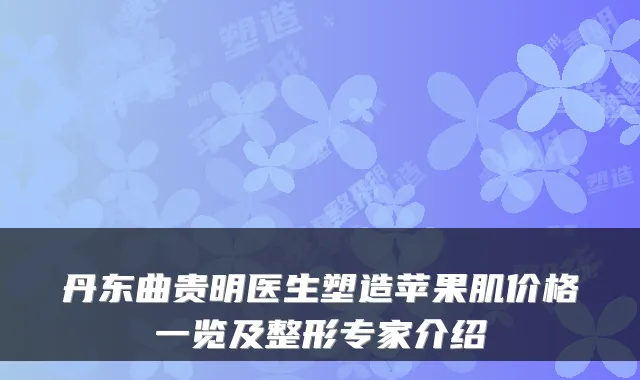 丹东曲贵明医生塑造苹果肌价格一览及整形专家介绍