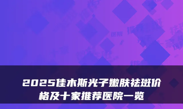 2025佳木斯光子嫩肤祛斑价格及十家推荐医院一览