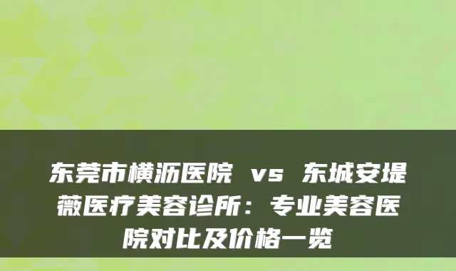 东莞市横沥医院 vs 东城安堤薇医疗美容诊所:专业美容医院对比及价格一览