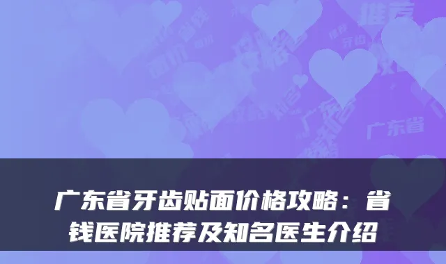 广东省牙齿贴面价格攻略:省钱医院推荐及知名医生介绍