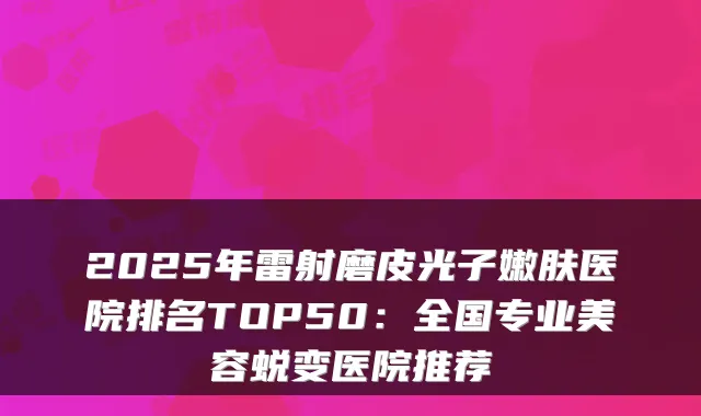 2025年雷射磨皮光子嫩肤医院排名TOP50:全国专业美容蜕变医院推荐