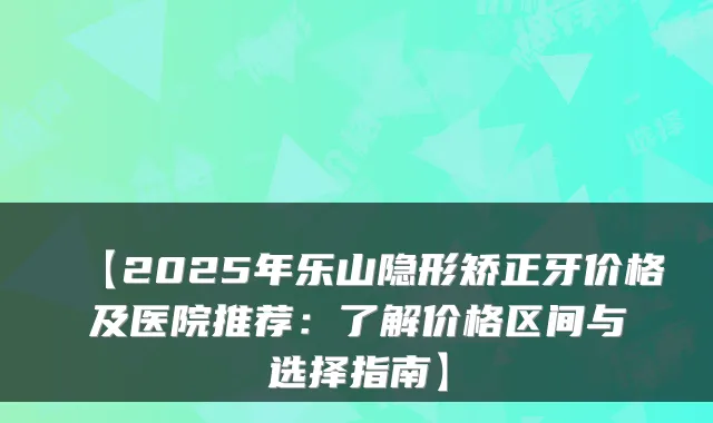 【2025年乐山隐形矫正牙价格及医院推荐：了解价格区间与选择指南】