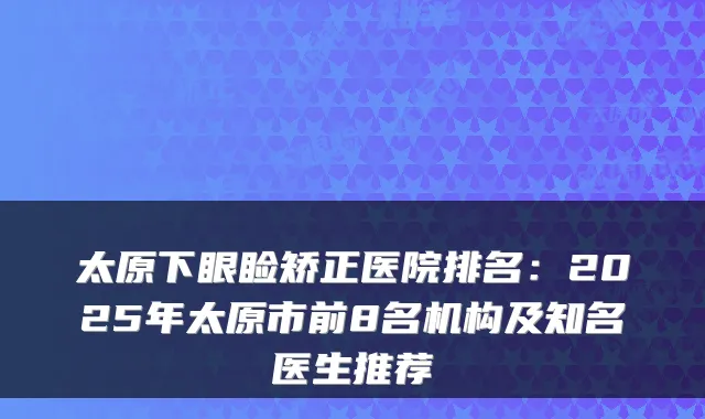 太原下眼睑矫正医院排名：2025年太原市前8名机构及知名医生推荐