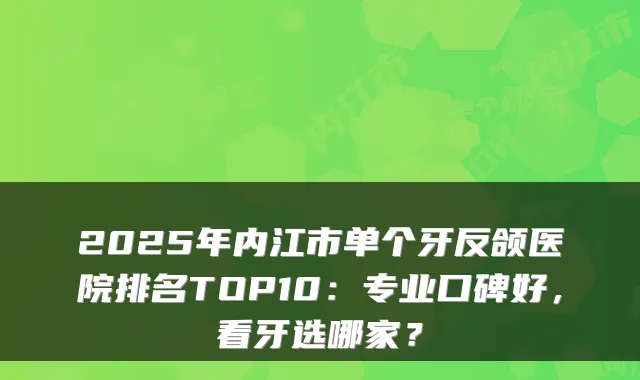 2025年内江市单个牙反颌医院排名TOP10：专业口碑好，看牙选哪家？