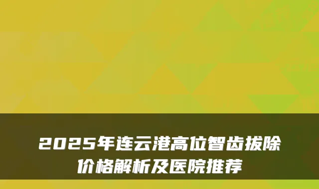 2025年连云港高位智齿拔除价格解析及医院推荐