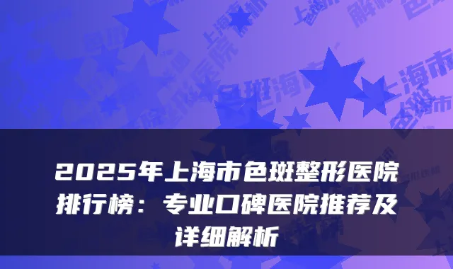 2025年上海市色斑整形医院排行榜:专业口碑医院推荐及详细解析