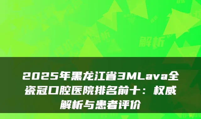 2025年黑龙江省3MLava全瓷冠口腔医院排名前十：解析与患者评价