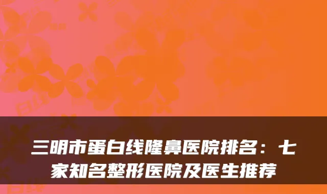 三明市蛋白线隆鼻医院排名:七家知名整形医院及医生推荐