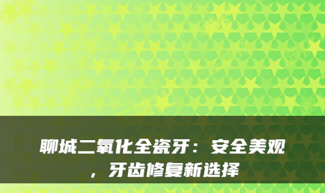 聊城二氧化全瓷牙：安全美观，牙齿修复新选择