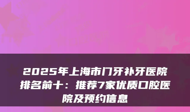 2025年上海市门牙补牙医院排名前十:推荐7家优质口腔医院及预约信息