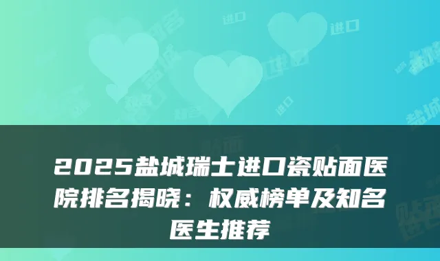 2025盐城瑞士进口瓷贴面医院排名揭晓：榜单及知名医生推荐