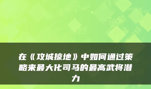 在《攻城掠地》中如何通过策略来最大化司马的最高武将潜力