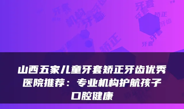 山西五家儿童牙套矫正牙齿优秀医院推荐：专业机构护航孩子口腔健康