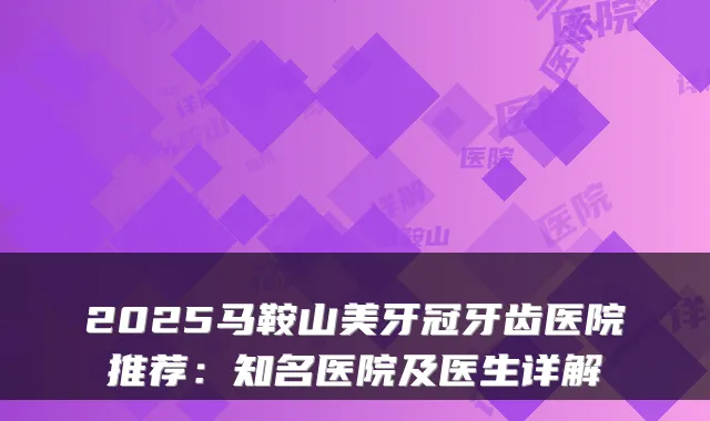 2025马鞍山美牙冠牙齿医院推荐:知名医院及医生详解