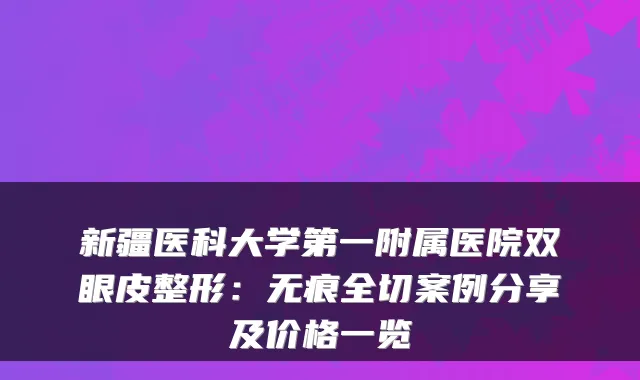 新疆医科大学第一附属医院双眼皮整形：无痕全切案例分享及价格一览