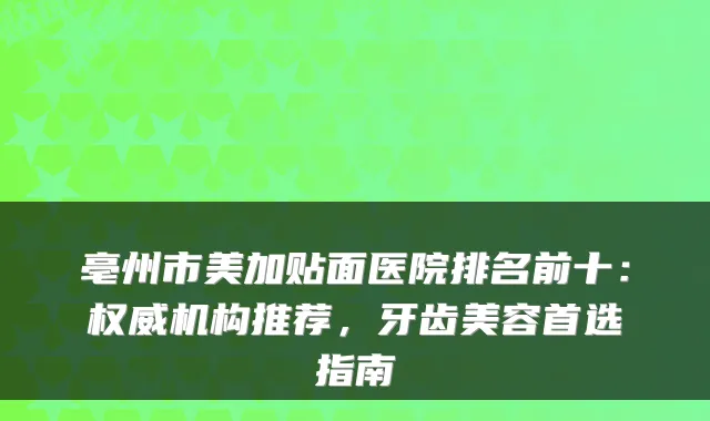 亳州市美加贴面医院排名前十:机构推荐,牙齿美容首选指南