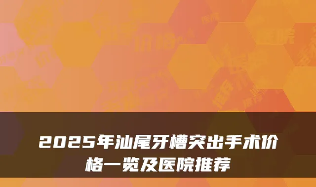 2025年汕尾牙槽突出手术价格一览及医院推荐