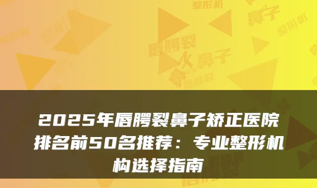 2025年唇腭裂鼻子矫正医院排名前50名推荐:专业整形机构选择指南