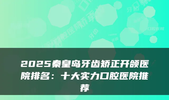 2025秦皇岛牙齿矫正开颌医院排名：十大实力口腔医院推荐