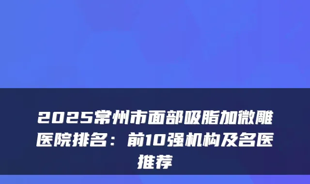 2025常州市面部吸脂加微雕医院排名：前10强机构及名医推荐