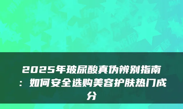 2025年玻尿酸真伪辨别指南：如何安全选购美容护肤热门成分