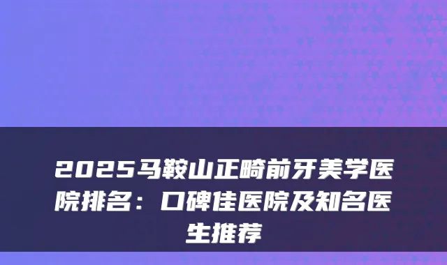 2025马鞍山正畸前牙美学医院排名：口碑佳医院及知名医生推荐