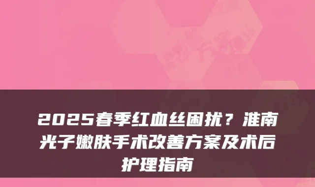 2025春季红血丝困扰？淮南光子嫩肤手术方案及术后护理指南