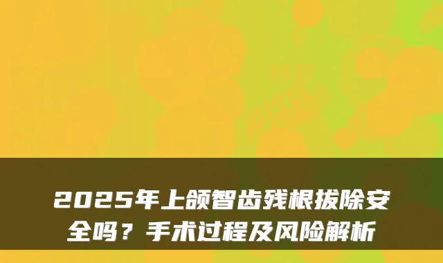 2025年上颌智齿残根拔除安全吗？手术过程及风险解析