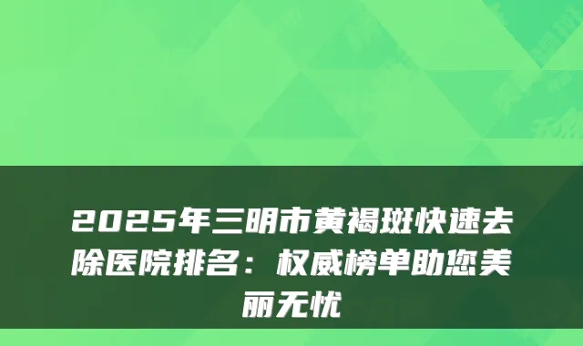 2025年三明市黄褐斑快速去除医院排名:榜单助您美丽无忧