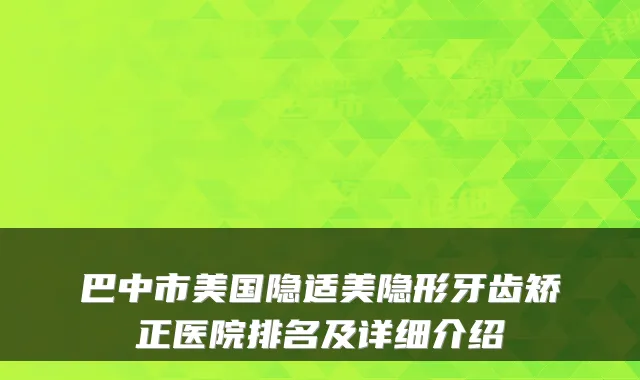 巴中市美国隐适美隐形牙齿矫正医院排名及详细介绍