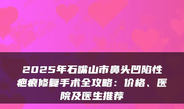 2025年石嘴山市鼻头凹陷性疤痕修复手术全攻略：价格、医院及医生推荐