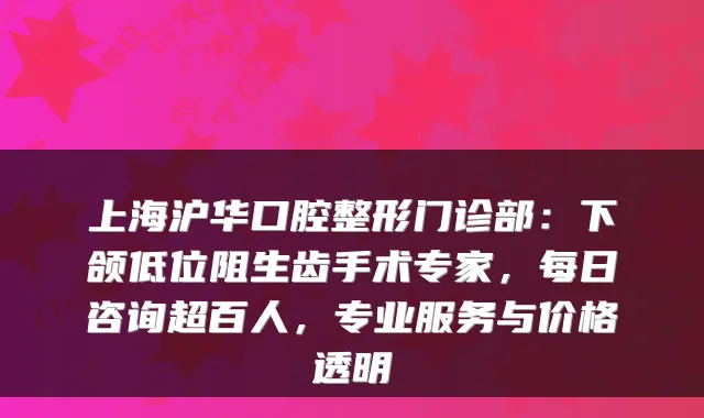 上海沪华口腔整形门诊部：下颌低位阻生齿手术专家，每日咨询超百人，专业服务与价格透明