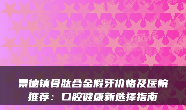 景德镇骨肽合金假牙价格及医院推荐：口腔健康新选择指南