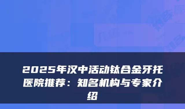 2025年汉中活动钛合金牙托医院推荐：知名机构与专家介绍