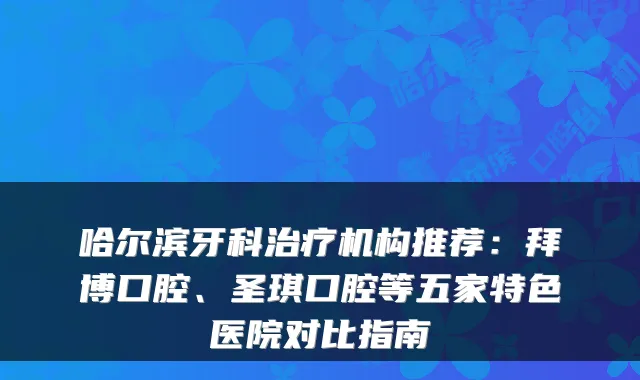 哈尔滨牙科机构推荐：拜博口腔、圣琪口腔等五家特色医院对比指南