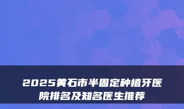 2025黄石市半固定种植牙医院排名及知名医生推荐