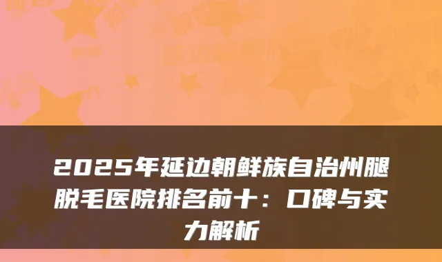 2025年延边朝鲜族自治州腿脱毛医院排名前十：口碑与实力解析