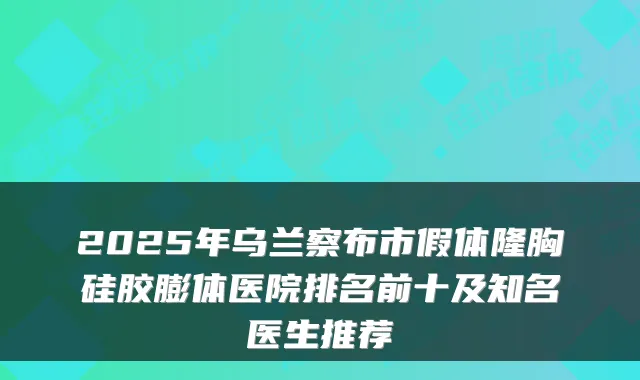 2025年乌兰察布市假体隆胸硅胶膨体医院排名前十及知名医生推荐